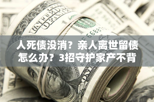 武汉人死债没消？亲人离世留债怎么办？3招守护家产不背锅