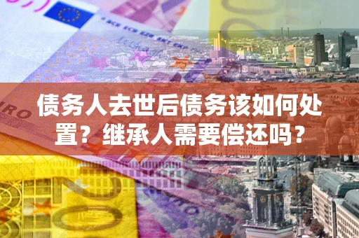 武汉债务人去世后债务该如何处置？继承人需要偿还吗？