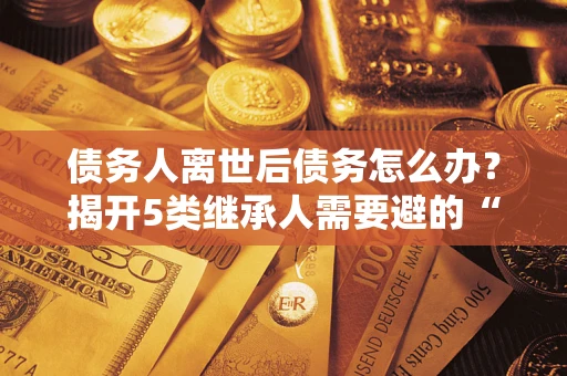 武汉债务人离世后债务怎么办？揭开5类继承人需要避的“坑”