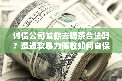 武汉讨债公司喊你去喝茶合法吗？遭遇软暴力催收如何自保？