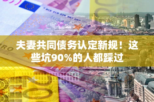 武汉夫妻共同债务认定新规！这些坑90%的人都踩过